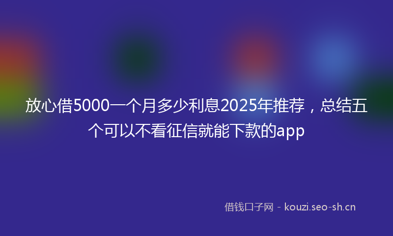 放心借5000一个月多少利息2025年推荐，总结五个可以不看征信就能下款的app