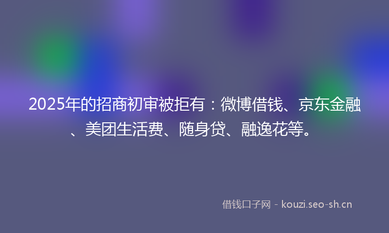 2025年的招商初审被拒有：微博借钱、京东金融、美团生活费、随身贷、融逸花等。