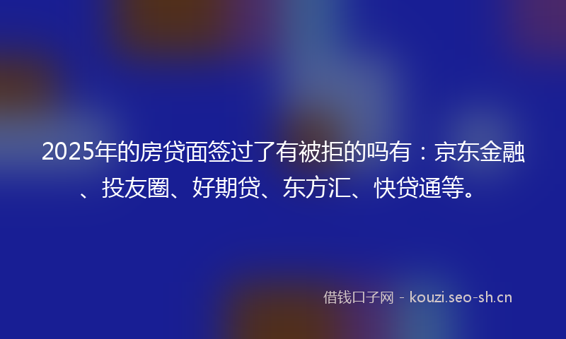 2025年的房贷面签过了有被拒的吗有：京东金融、投友圈、好期贷、东方汇、快贷通等。