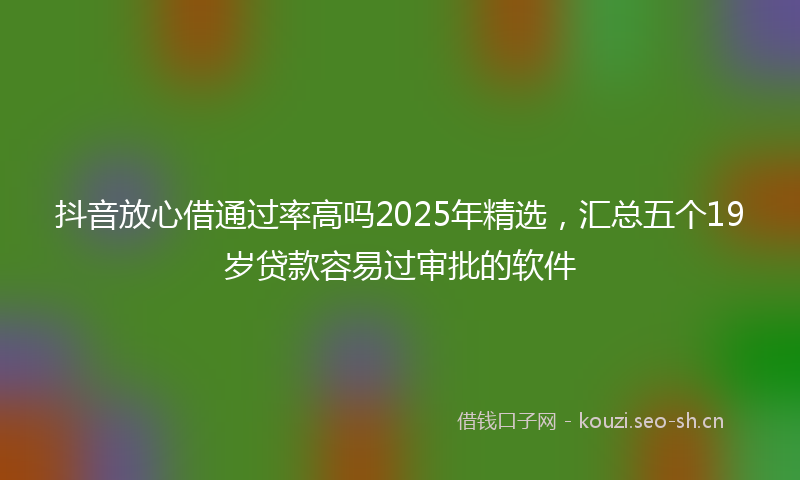 抖音放心借通过率高吗2025年精选，汇总五个19岁贷款容易过审批的软件