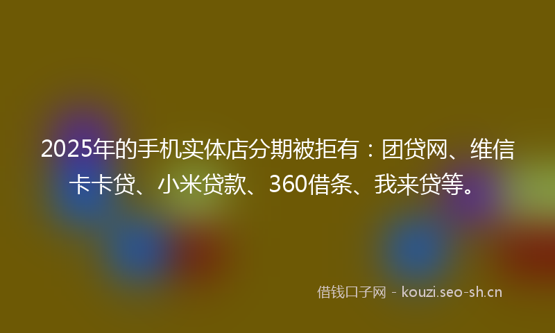 2025年的手机实体店分期被拒有：团贷网、维信卡卡贷、小米贷款、360借条、我来贷等。