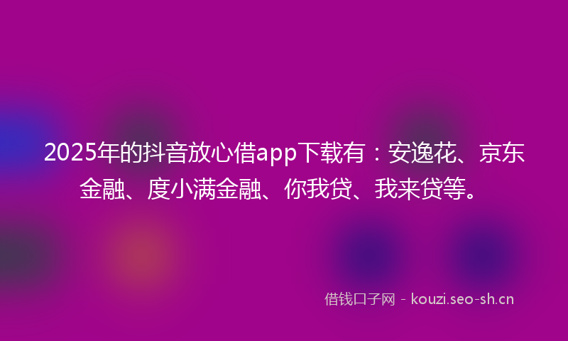 2025年的抖音放心借app下载有：安逸花、京东金融、度小满金融、你我贷、我来贷等。