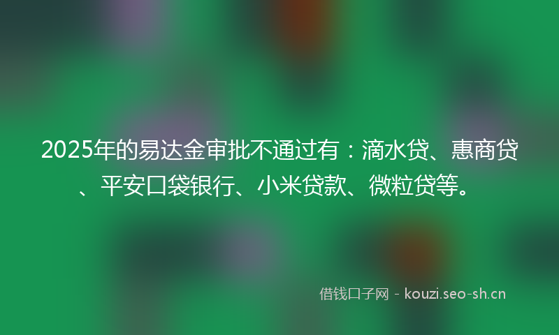 2025年的易达金审批不通过有：滴水贷、惠商贷、平安口袋银行、小米贷款、微粒贷等。