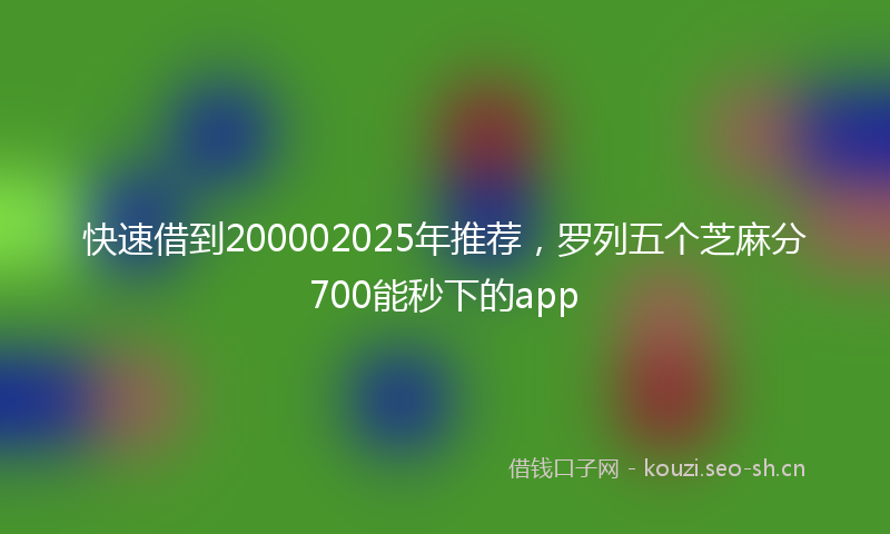 快速借到200002025年推荐，罗列五个芝麻分700能秒下的app