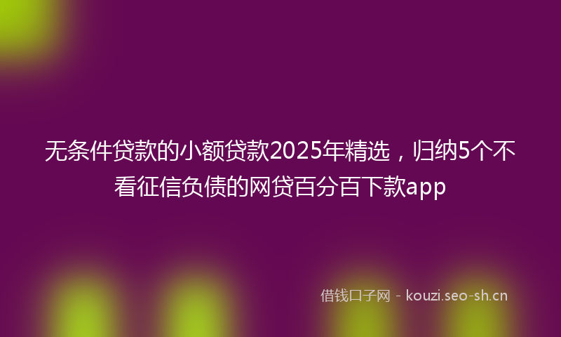无条件贷款的小额贷款2025年精选，归纳5个不看征信负债的网贷百分百下款app
