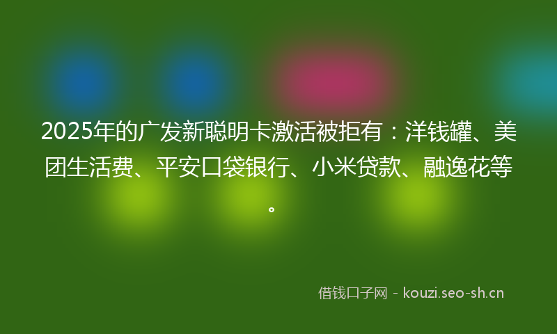 2025年的广发新聪明卡激活被拒有：洋钱罐、美团生活费、平安口袋银行、小米贷款、融逸花等。