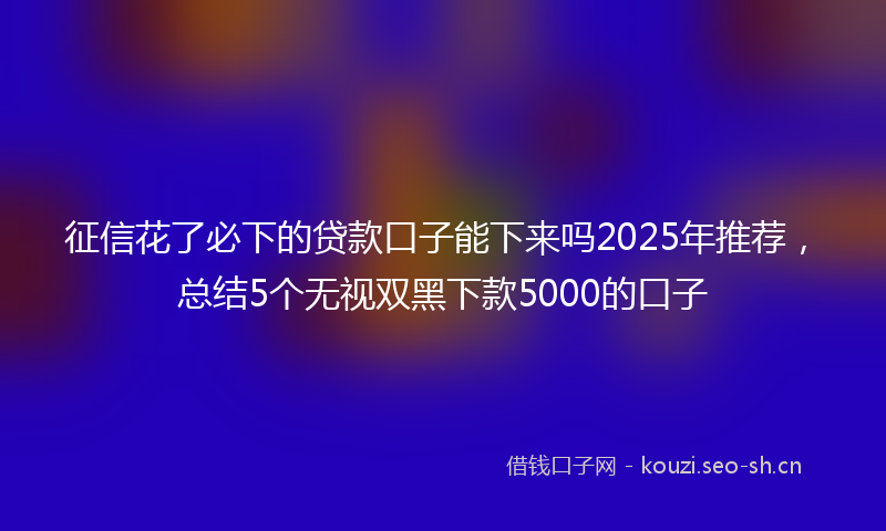 征信花了必下的贷款口子能下来吗2025年推荐，总结5个无视双黑下款5000的口子