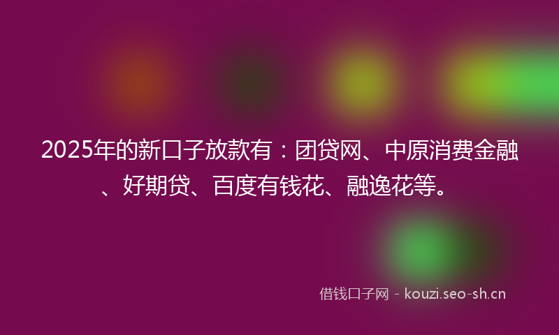 2025年的新口子放款有：团贷网、中原消费金融、好期贷、百度有钱花、融逸花等。