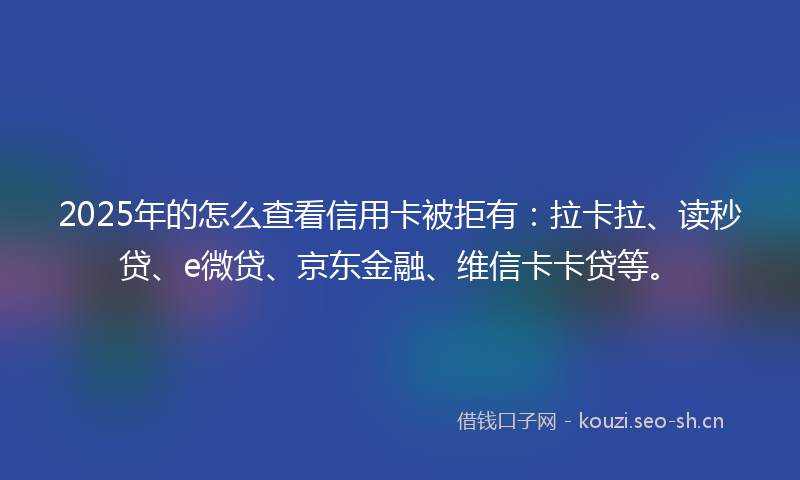 2025年的怎么查看信用卡被拒有：拉卡拉、读秒贷、e微贷、京东金融、维信卡卡贷等。