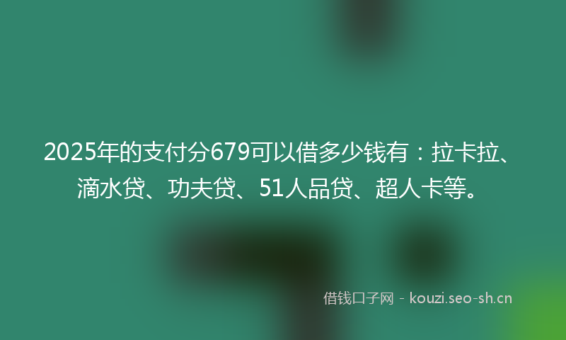 2025年的支付分679可以借多少钱有：拉卡拉、滴水贷、功夫贷、51人品贷、超人卡等。