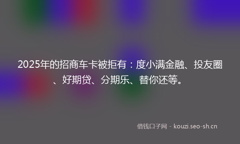 2025年的招商车卡被拒有：度小满金融、投友圈、好期贷、分期乐、替你还等。