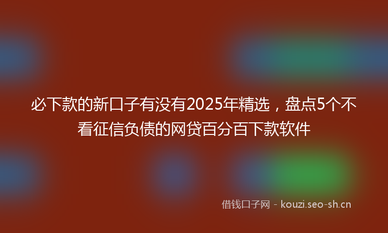 必下款的新口子有没有2025年精选，盘点5个不看征信负债的网贷百分百下款软件