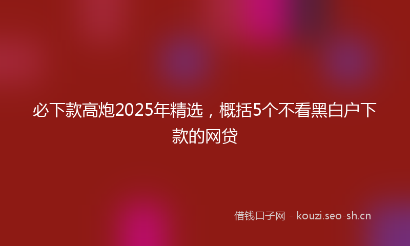 必下款高炮2025年精选，概括5个不看黑白户下款的网贷