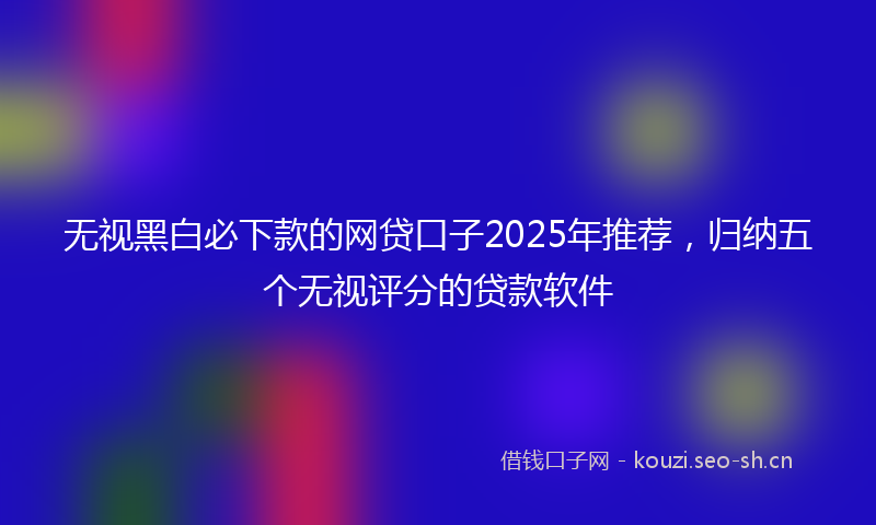 无视黑白必下款的网贷口子2025年推荐，归纳五个无视评分的贷款软件