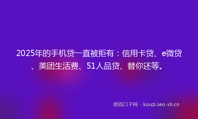 2025年的手机贷一直被拒有：信用卡贷、e微贷、美团生活费、51人品贷、替你还等。