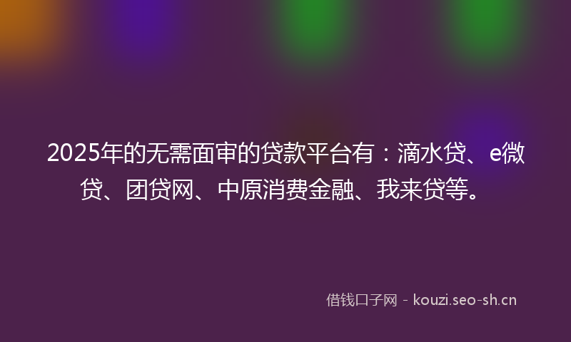 2025年的无需面审的贷款平台有：滴水贷、e微贷、团贷网、中原消费金融、我来贷等。