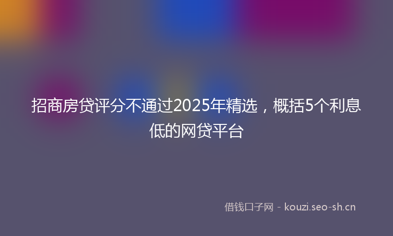 招商房贷评分不通过2025年精选，概括5个利息低的网贷平台