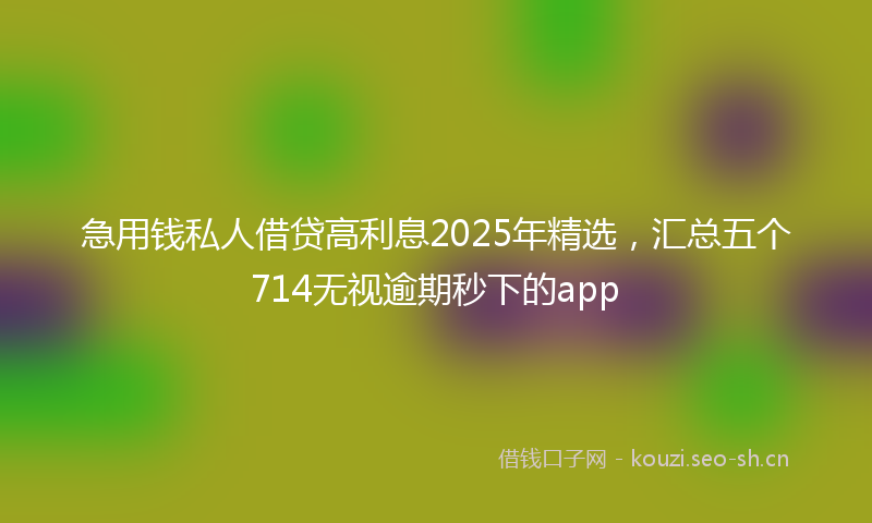 急用钱私人借贷高利息2025年精选，汇总五个714无视逾期秒下的app