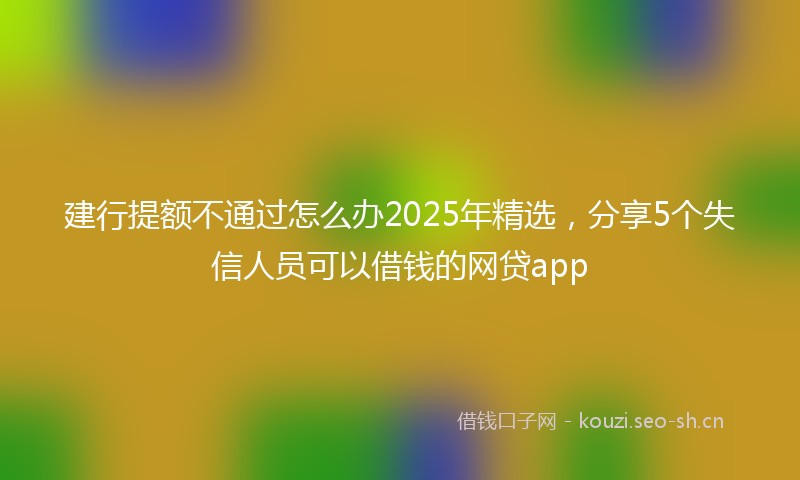 建行提额不通过怎么办2025年精选，分享5个失信人员可以借钱的网贷app