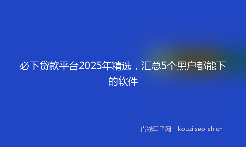 必下贷款平台2025年精选，汇总5个黑户都能下的软件