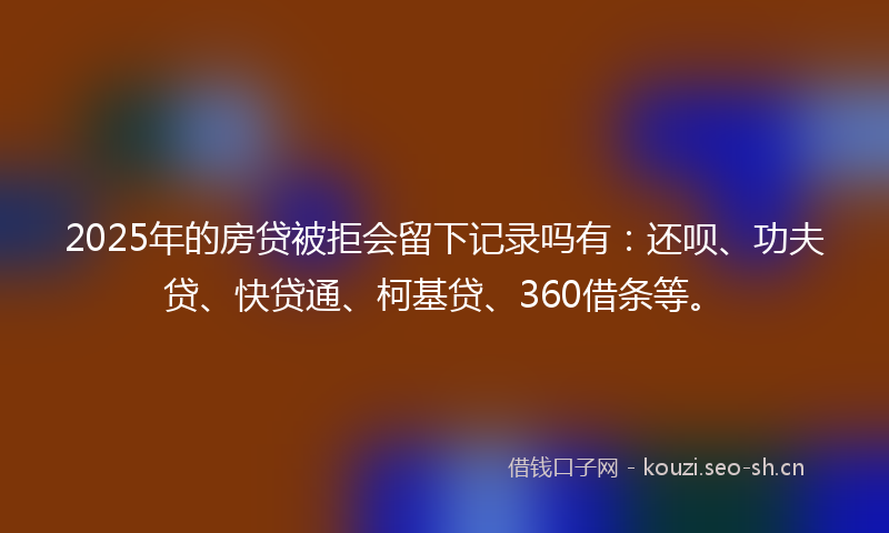 2025年的房贷被拒会留下记录吗有：还呗、功夫贷、快贷通、柯基贷、360借条等。