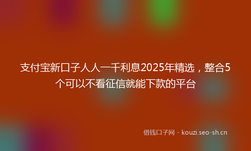 支付宝新口子人人一千利息2025年精选，整合5个可以不看征信就能下款的平台