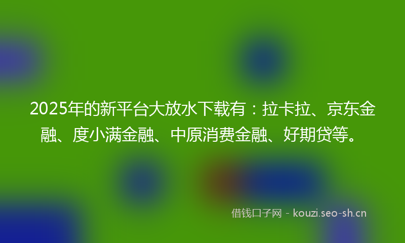 2025年的新平台大放水下载有：拉卡拉、京东金融、度小满金融、中原消费金融、好期贷等。