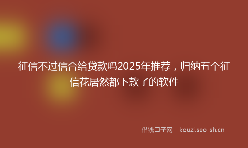 征信不过信合给贷款吗2025年推荐,归纳五个征信花居然都下款了的软件