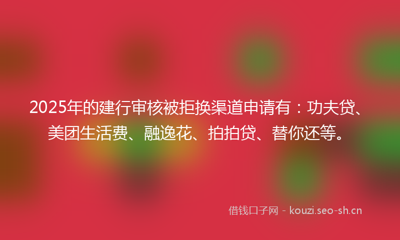 2025年的建行审核被拒换渠道申请有：功夫贷、美团生活费、融逸花、拍拍贷、替你还等。