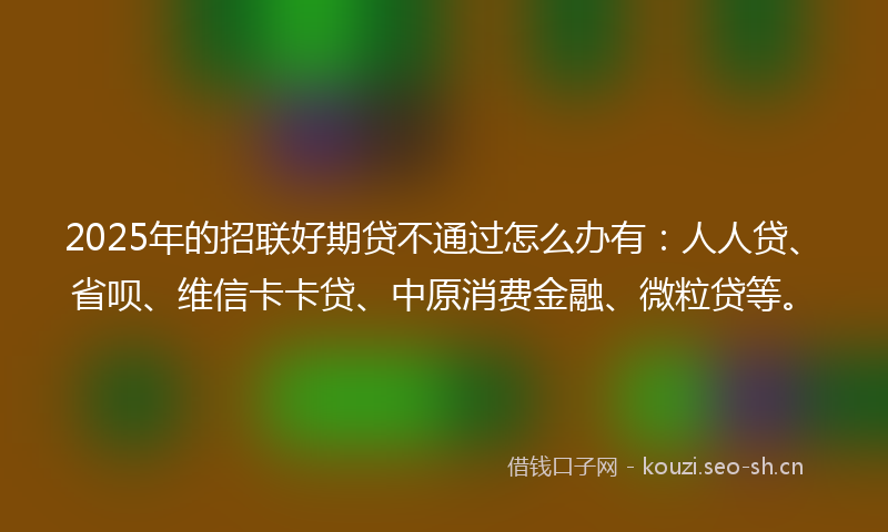 2025年的招联好期贷不通过怎么办有：人人贷、省呗、维信卡卡贷、中原消费金融、微粒贷等。