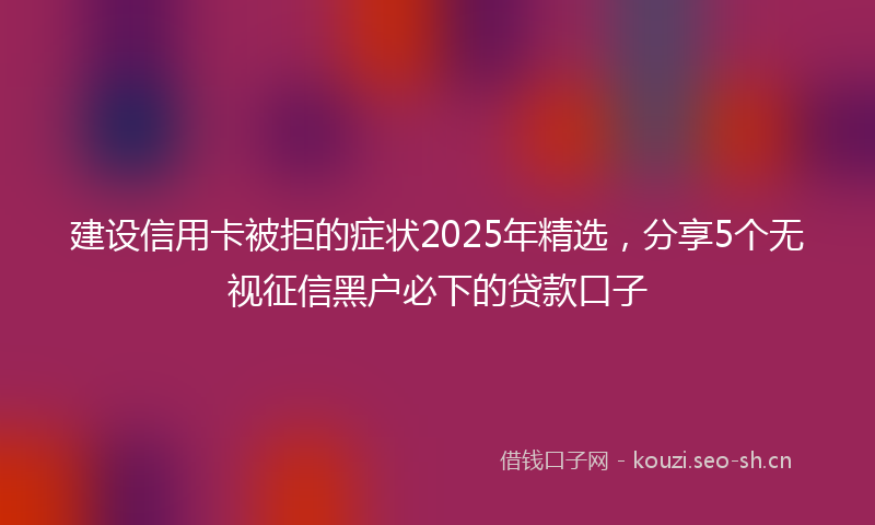 建设信用卡被拒的症状2025年精选，分享5个无视征信黑户必下的贷款口子