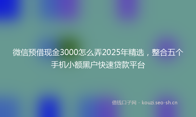微信预借现金3000怎么弄2025年精选，整合五个手机小额黑户快速贷款平台