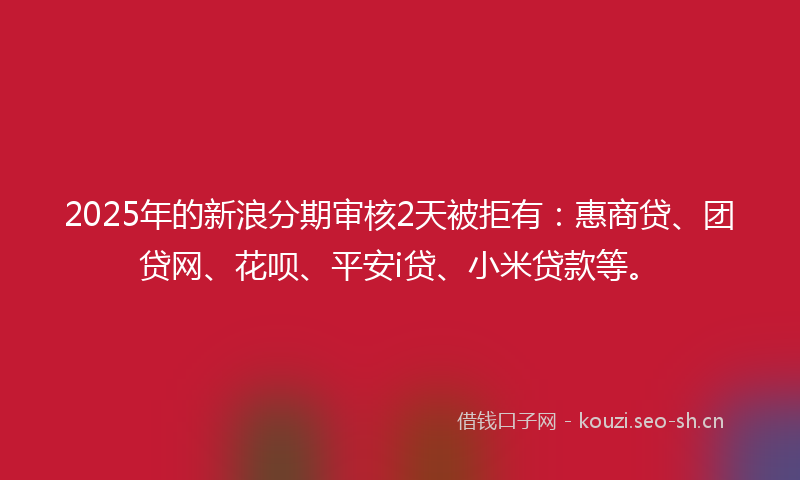 2025年的新浪分期审核2天被拒有：惠商贷、团贷网、花呗、平安i贷、小米贷款等。