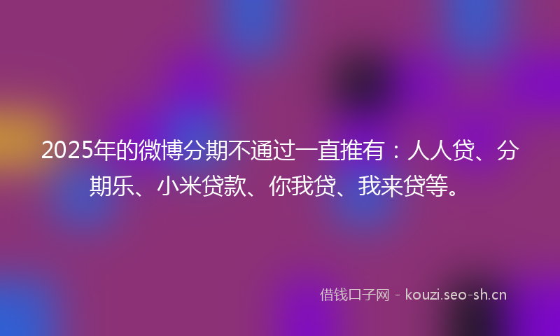 2025年的微博分期不通过一直推有：人人贷、分期乐、小米贷款、你我贷、我来贷等。
