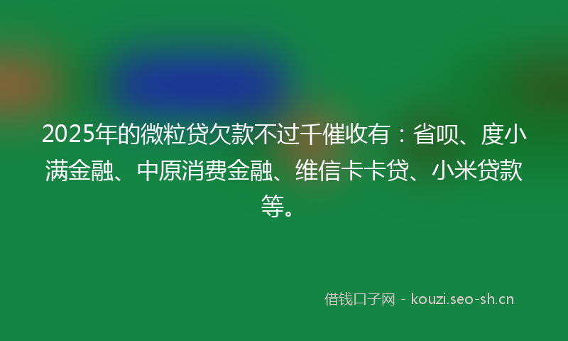 2025年的微粒贷欠款不过千催收有：省呗、度小满金融、中原消费金融、维信卡卡贷、小米贷款等。
