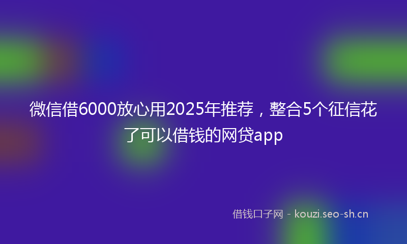 微信借6000放心用2025年推荐，整合5个征信花了可以借钱的网贷app