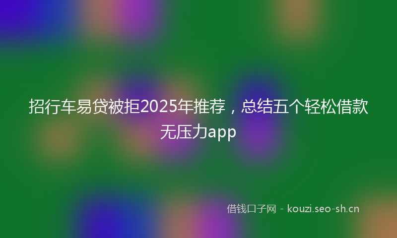 招行车易贷被拒2025年推荐，总结五个轻松借款无压力app