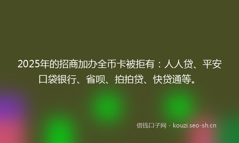 2025年的招商加办全币卡被拒有:人人贷、平安口袋银行、省呗、拍拍贷、快贷通等。
