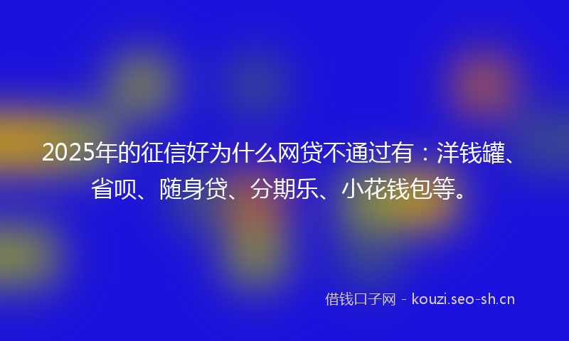 2025年的征信好为什么网贷不通过有：洋钱罐、省呗、随身贷、分期乐、小花钱包等。