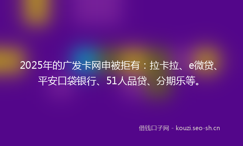 2025年的广发卡网申被拒有：拉卡拉、e微贷、平安口袋银行、51人品贷、分期乐等。