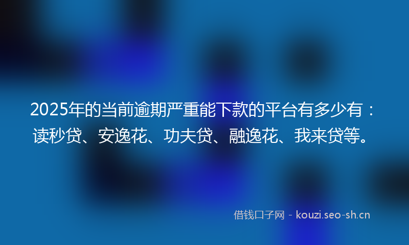 2025年的当前逾期严重能下款的平台有多少有：读秒贷、安逸花、功夫贷、融逸花、我来贷等。