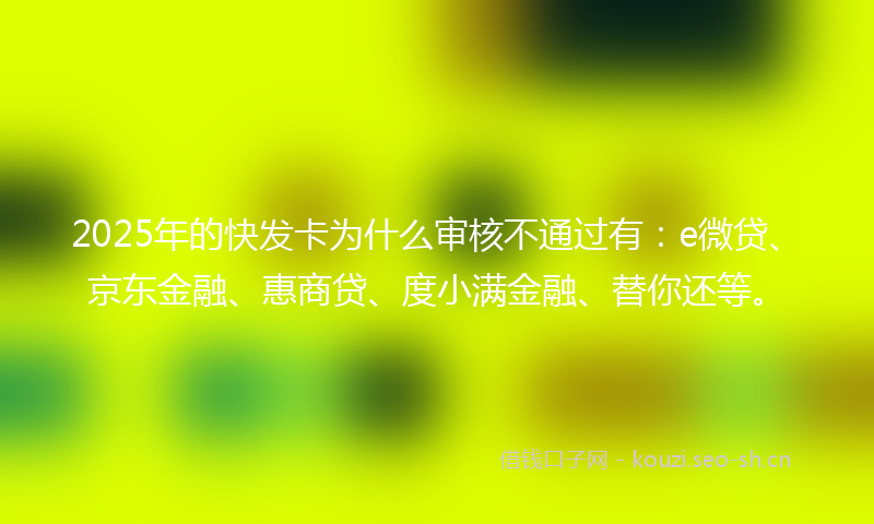 2025年的快发卡为什么审核不通过有：e微贷、京东金融、惠商贷、度小满金融、替你还等。