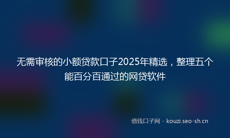 无需审核的小额贷款口子2025年精选，整理五个能百分百通过的网贷软件