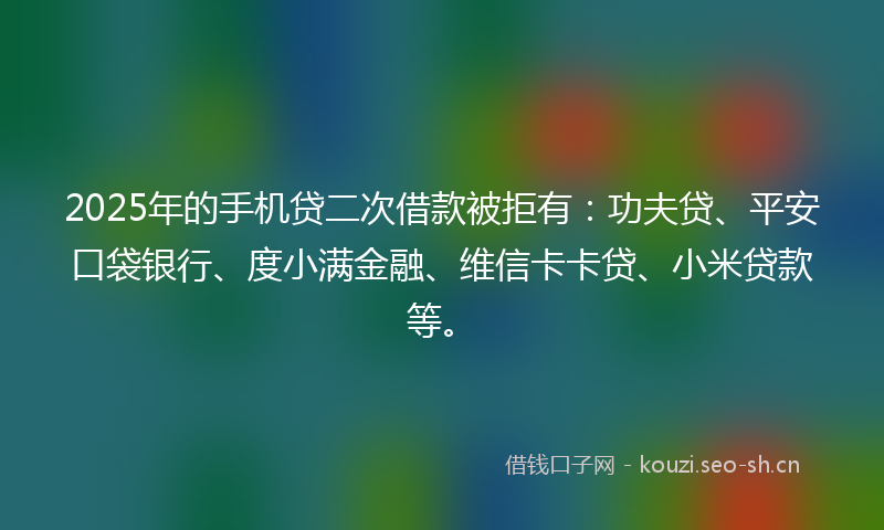 2025年的手机贷二次借款被拒有：功夫贷、平安口袋银行、度小满金融、维信卡卡贷、小米贷款等。