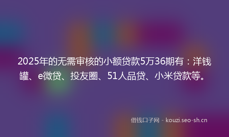 2025年的无需审核的小额贷款5万36期有：洋钱罐、e微贷、投友圈、51人品贷、小米贷款等。