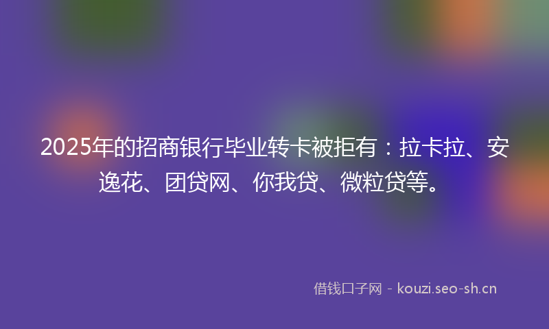 2025年的招商银行毕业转卡被拒有：拉卡拉、安逸花、团贷网、你我贷、微粒贷等。