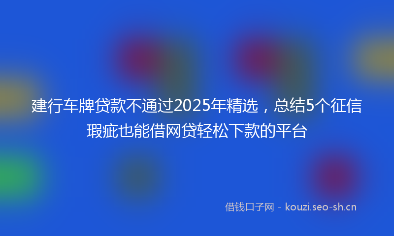 建行车牌贷款不通过2025年精选，总结5个征信瑕疵也能借网贷轻松下款的平台