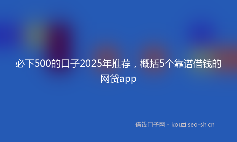 必下500的口子2025年推荐，概括5个靠谱借钱的网贷app