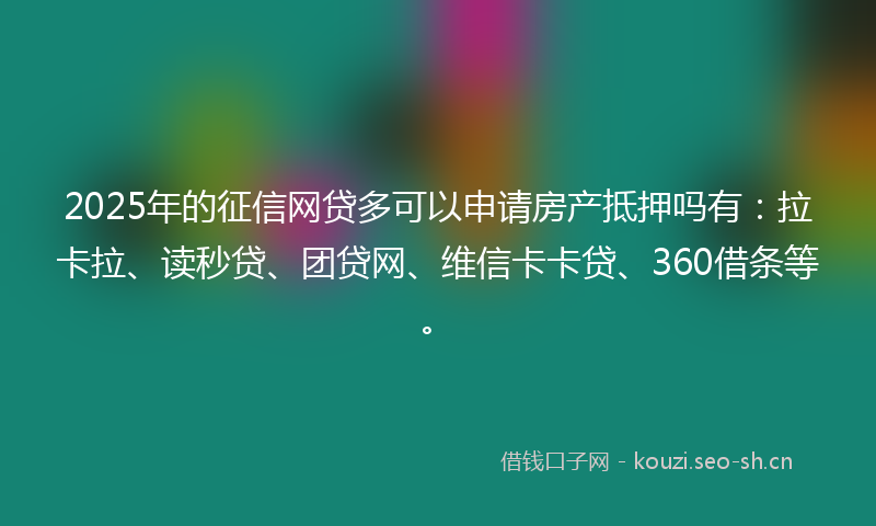 2025年的征信网贷多可以申请房产抵押吗有：拉卡拉、读秒贷、团贷网、维信卡卡贷、360借条等。