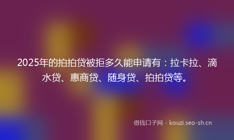 2025年的拍拍贷被拒多久能申请有：拉卡拉、滴水贷、惠商贷、随身贷、拍拍贷等。